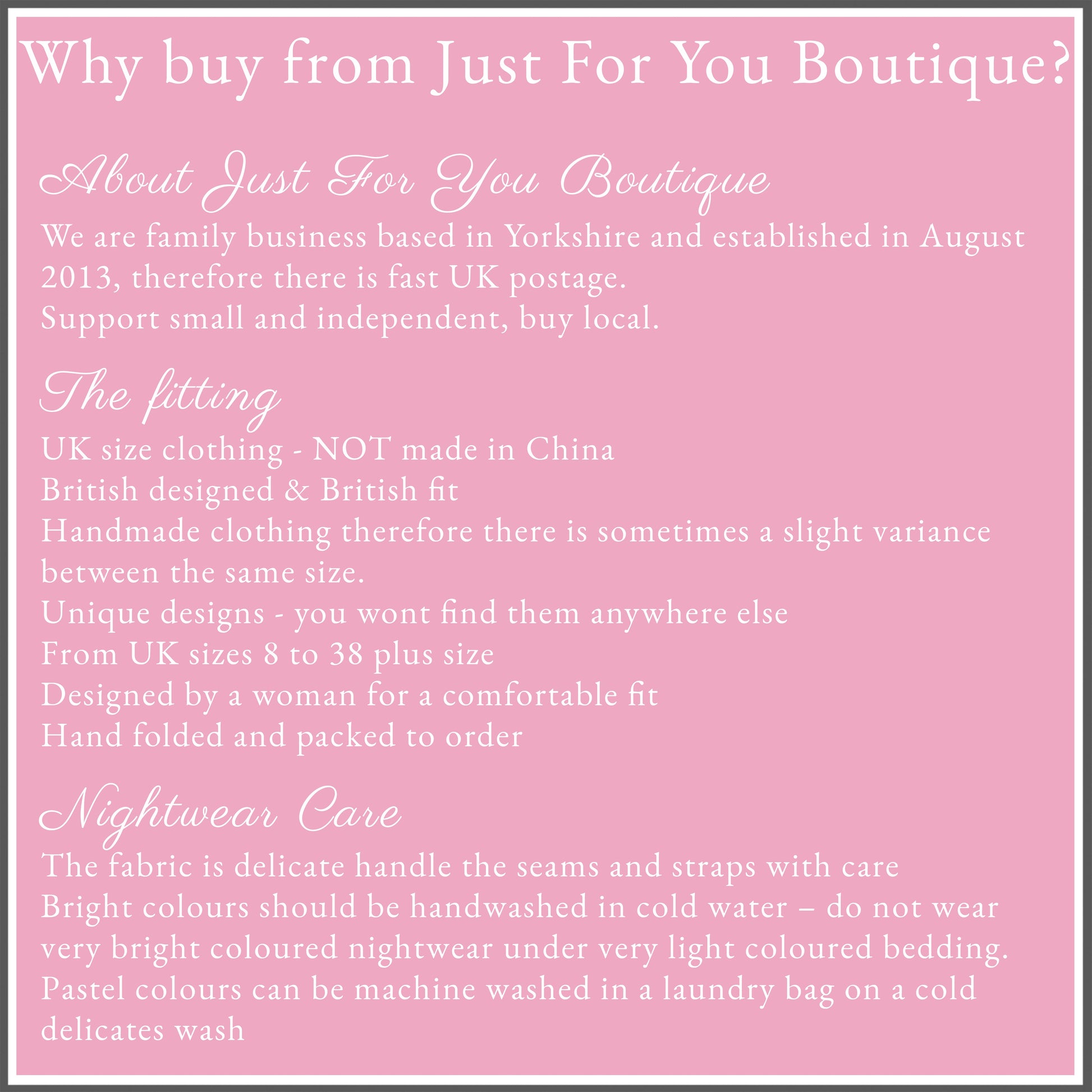 Why buy from Just For You Boutique?
About Just For You Boutique
We are family business based in Yorkshire and established in August 2013, therefore there is fast UK postage.
Support small and independent, buy local.
The fitting
Nightwear fits true to size but satin/ cotton does not stretch bigger
UK size clothing - NOT made in China
British designed & British fit
Handmade clothing therefore there is sometimes a slight variance between the same size. 
Unique designs - you wont find them anywhere else