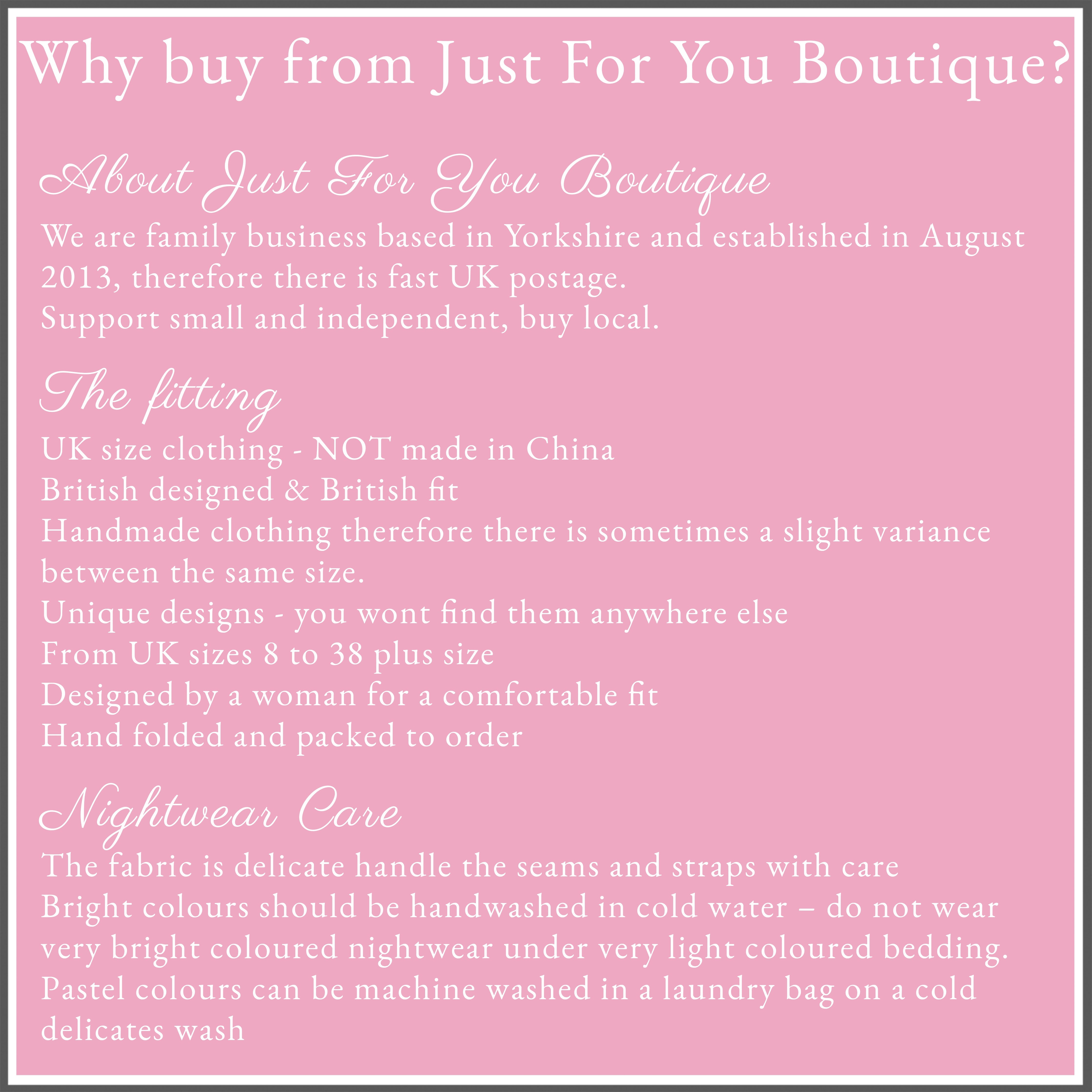 Why buy from Just For You Boutique?
About Just For You Boutique
We are family business based in Yorkshire and established in August 2013, therefore there is fast UK postage.
Support small and independent, buy local.
The fitting
Nightwear fits true to size but satin/ cotton does not stretch bigger
UK size clothing - NOT made in China
British designed & British fit
Handmade clothing therefore there is sometimes a slight variance between the same size. 
Unique designs - you wont find them anywhere else